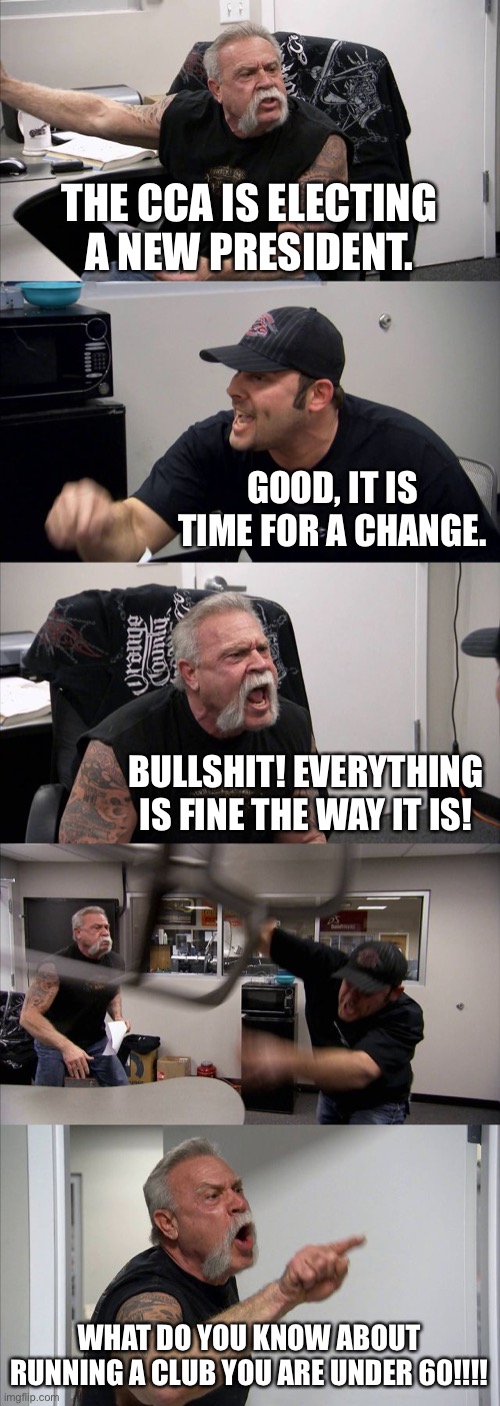 American Chopper Argument Meme | THE CCA IS ELECTING A NEW PRESIDENT. GOOD, IT IS TIME FOR A CHANGE. BULLSHIT! EVERYTHING IS FINE THE WAY IT IS! WHAT DO YOU KNOW ABOUT RUNNING A CLUB YOU ARE UNDER 60!!!! | image tagged in memes,american chopper argument | made w/ Imgflip meme maker