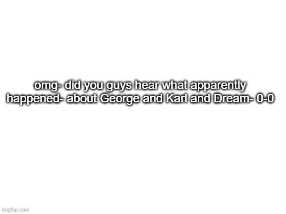 0-0 | omg- did you guys hear what apparently happened- about George and Karl and Dream- 0-0 | image tagged in blank white template,dream smp,georgenotfound | made w/ Imgflip meme maker