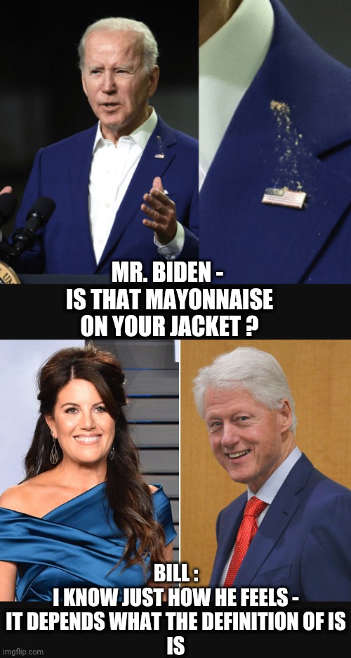 Is it jizzs it ? | MR. BIDEN - 
IS THAT MAYONNAISE ON YOUR JACKET ? BILL :
I KNOW JUST HOW HE FEELS -
IT DEPENDS WHAT THE DEFINITION OF IS
IS | image tagged in biden,poop,bill clinton,monica,liberals,democrats | made w/ Imgflip meme maker