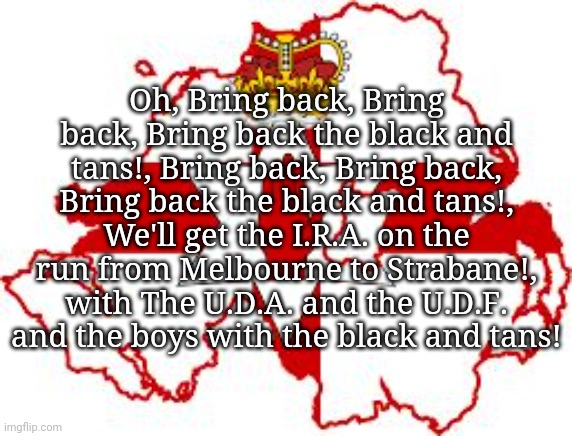 Bring back the Black and tans! | Oh, Bring back, Bring back, Bring back the black and tans!, Bring back, Bring back, Bring back the black and tans!, We'll get the I.R.A. on the run from Melbourne to Strabane!, with The U.D.A. and the U.D.F. and the boys with the black and tans! | made w/ Imgflip meme maker