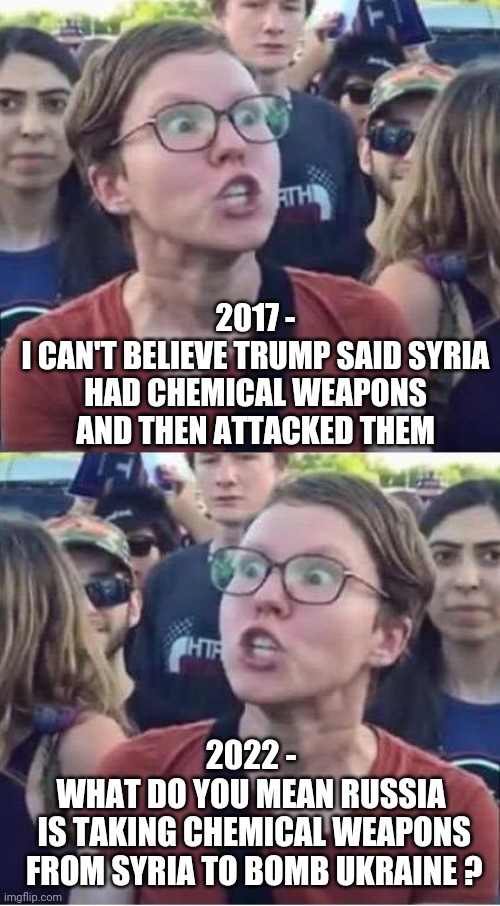 Flip Flop Libs | 2017 -
I CAN'T BELIEVE TRUMP SAID SYRIA HAD CHEMICAL WEAPONS AND THEN ATTACKED THEM; 2022 -
WHAT DO YOU MEAN RUSSIA
 IS TAKING CHEMICAL WEAPONS
 FROM SYRIA TO BOMB UKRAINE ? | image tagged in putin,syria,liberals,democrats,ukraine,biden | made w/ Imgflip meme maker