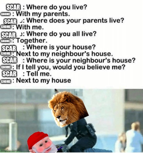 Scar trying to beat information outta a gnome | SCAR; GNOME; SCAR; GNOME; GNOME; SCAR; GNOME; SCAR; SCAR; GNOME; SCAR; GNOME | image tagged in scar,lion,gnomes,are evil | made w/ Imgflip meme maker
