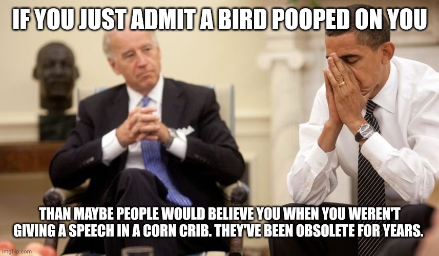 Biden Obama | IF YOU JUST ADMIT A BIRD POOPED ON YOU; THAN MAYBE PEOPLE WOULD BELIEVE YOU WHEN YOU WEREN'T GIVING A SPEECH IN A CORN CRIB. THEY'VE BEEN OBSOLETE FOR YEARS. | image tagged in biden obama | made w/ Imgflip meme maker