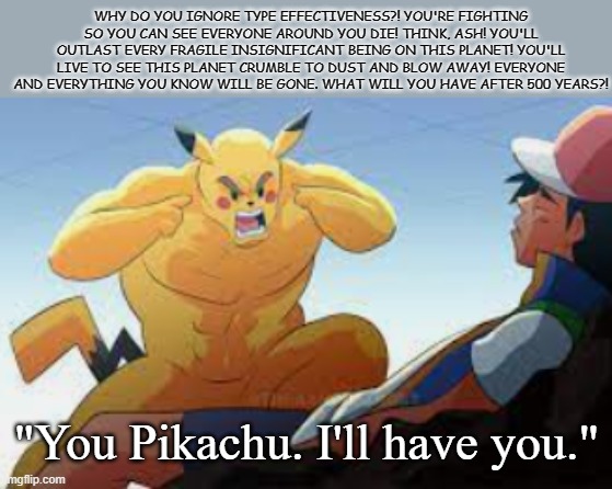 THINK, ASH, THINK | WHY DO YOU IGNORE TYPE EFFECTIVENESS?! YOU'RE FIGHTING SO YOU CAN SEE EVERYONE AROUND YOU DIE! THINK, ASH! YOU'LL OUTLAST EVERY FRAGILE INSIGNIFICANT BEING ON THIS PLANET! YOU'LL LIVE TO SEE THIS PLANET CRUMBLE TO DUST AND BLOW AWAY! EVERYONE AND EVERYTHING YOU KNOW WILL BE GONE. WHAT WILL YOU HAVE AFTER 500 YEARS?! "You Pikachu. I'll have you." | image tagged in pikachu,ash ketchum,think mark think,immortal | made w/ Imgflip meme maker