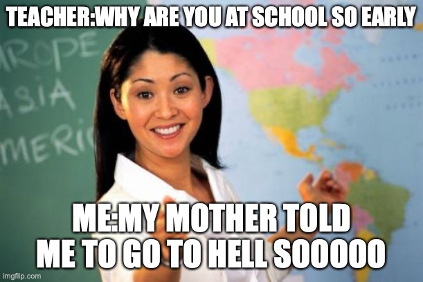 QWA |  TEACHER:WHY ARE YOU AT SCHOOL SO EARLY; ME:MY MOTHER TOLD ME TO GO TO HELL SOOOOO | image tagged in memes,unhelpful high school teacher | made w/ Imgflip meme maker