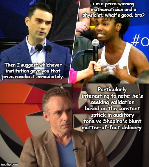 Ben Shapiro DESTROYS College Leftist with Facts and Logic | i'm a prize-winning mathematician and a physicist; what's good, bro? Then I suggest whichever institution gave you that prize revoke it immediately. Particularly interesting to note: he's seeking validation based on the constant uptick in auditory tone vs Shapiro's blunt matter-of-fact delivery. | image tagged in ben shapiro destroys college leftist,jordan peterson,leftist,college,trans,dsm-5 | made w/ Imgflip meme maker