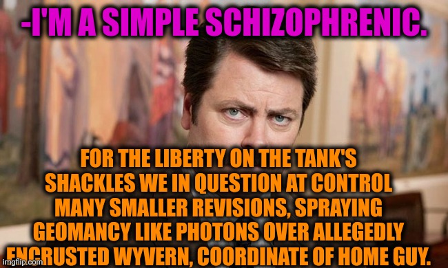 -Completing daily deeds. | -I'M A SIMPLE SCHIZOPHRENIC. FOR THE LIBERTY ON THE TANK'S SHACKLES WE IN QUESTION AT CONTROL MANY SMALLER REVISIONS, SPRAYING GEOMANCY LIKE PHOTONS OVER ALLEGEDLY ENCRUSTED WYVERN, COORDINATE OF HOME GUY. | image tagged in i'm a simple man,ron swanson,mental illness,schizophrenia,when the trees start speaking,the cure | made w/ Imgflip meme maker