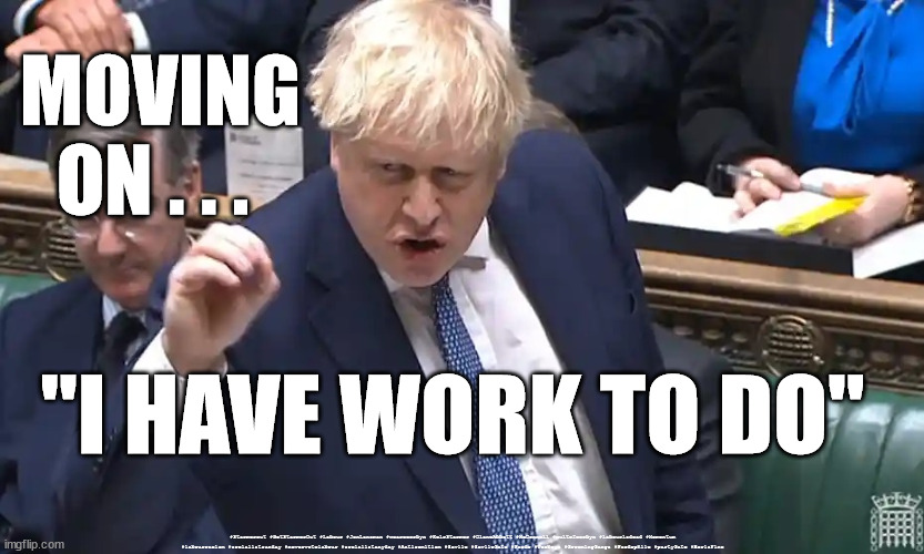 Boris - I have work to do | MOVING
ON . . . "I HAVE WORK TO DO"; #Starmerout #GetStarmerOut #Labour #JonLansman #wearecorbyn #KeirStarmer #DianeAbbott #McDonnell #cultofcorbyn #labourisdead #Momentum #labourracism #socialistsunday #nevervotelabour #socialistanyday #Antisemitism #Savile #SavileGate #Paedo #Worboys #GroomingGangs #Paedophile #partyGate #BorisFine | image tagged in starmerout,getstarmerout,labourisdead,cultofcorbyn,backboris,immigration rwanda | made w/ Imgflip meme maker