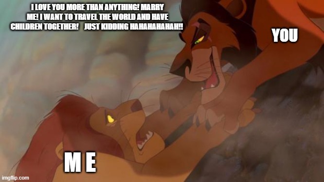 scar is a thot | I LOVE YOU MORE THAN ANYTHING! MARRY ME! I WANT TO TRAVEL THE WORLD AND HAVE CHILDREN TOGETHER!    JUST KIDDING HAHAHAHAHAH!! YOU; M E | image tagged in scar ja mufasa | made w/ Imgflip meme maker