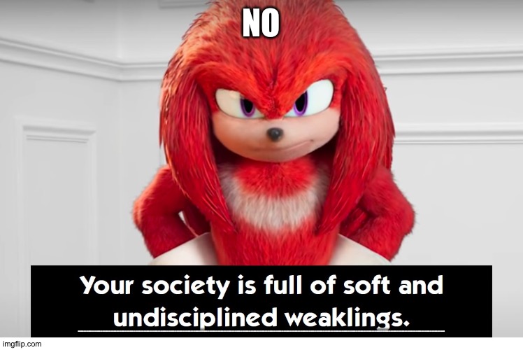 Your Society Is Full of Soft and Undisciplined Weaklings | NO; NOOOOOOOOOOOOOOOOOOOOOOOOOOOOOOOOOOOOOOOOOOOOOOOOOOOOOOOOOOOOOOOOOOOOOOOOOOOOOOOOOOOOOOOOOOOOOOOOOOOOOOOOOOOOOOOOOOOOOOOOOOOOOOOOOOOOOOOOOOOOOOOOOOOOOOOOOOOOOOOOOOOOOOOOOOOOOOOOOOOOOOOOOOOOOOOOOOOOOOOOOOOOOOOOOOOOOOOOOOOOOOOOOOOOOOOOOOOOOOOOOOOOOOOOOOOOOOOOOOOOOOOOOOOOOOOOOOOOOOOOOOOOOOOOOOOOOOOOOOOOOOOOOOOOOOOOOOOOOOOOOOOOOOOOOOOOOOOOOOOOOOOOOOOOOOOOOOOOOOOOOOOOOOOOOOOOOOOOOOOOOOOOOOOOOOOOOOOOOOOOOOOOOOOOOOOOOOOOOOOOOOOOOOOOOOOOOOOOOOOOOOOOOOOOOOOOOOOOOOOOOOOOOOOOOOOOOOOOOOO | image tagged in your society is full of soft and undisciplined weaklings | made w/ Imgflip meme maker