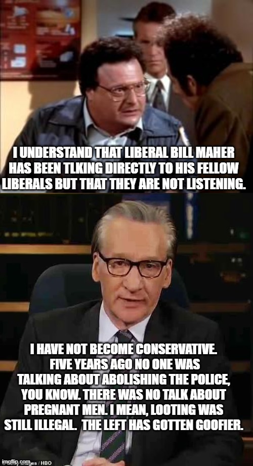 Hey liberals . . . you might want to stop and think things over. | I UNDERSTAND THAT LIBERAL BILL MAHER HAS BEEN TLKING DIRECTLY TO HIS FELLOW LIBERALS BUT THAT THEY ARE NOT LISTENING. I HAVE NOT BECOME CONSERVATIVE.  FIVE YEARS AGO NO ONE WAS TALKING ABOUT ABOLISHING THE POLICE, YOU KNOW. THERE WAS NO TALK ABOUT PREGNANT MEN. I MEAN, LOOTING WAS STILL ILLEGAL.  THE LEFT HAS GOTTEN GOOFIER. | image tagged in postal newman | made w/ Imgflip meme maker