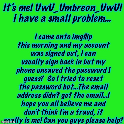 Small Problem… | I came onto imgflip this morning and my account was signed out, I can usually sign back in but my phone unsaved the password I guess?  So I tried to reset the password but…The email address didn’t get the email…I hope you all believe me and don’t think I’m a fraud, it really is me! Can you guys please help? It’s me! UwU_Umbreon_UwU! I have a small problem… | image tagged in memes,blank transparent square | made w/ Imgflip meme maker