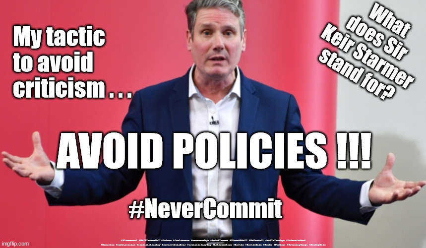 What does Starmer stand for? | What
does Sir 
Keir Starmer
stand for? My tactic to avoid 
criticism . . . AVOID POLICIES !!! #NeverCommit; #Starmerout #GetStarmerOut #Labour #JonLansman #wearecorbyn #KeirStarmer #DianeAbbott #McDonnell #cultofcorbyn #labourisdead #Momentum #labourracism #socialistsunday #nevervotelabour #socialistanyday #Antisemitism #Savile #SavileGate #Paedo #Worboys #GroomingGangs #Paedophile | image tagged in starmerout,getstarmerout,labourisdead,cultofcorbyn,labour local elections,stuttering starmer | made w/ Imgflip meme maker