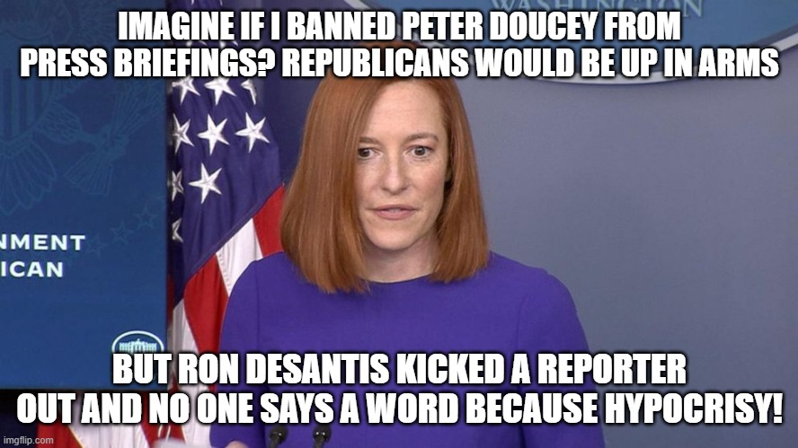 Jen Psaki | IMAGINE IF I BANNED PETER DOUCEY FROM PRESS BRIEFINGS? REPUBLICANS WOULD BE UP IN ARMS; BUT RON DESANTIS KICKED A REPORTER OUT AND NO ONE SAYS A WORD BECAUSE HYPOCRISY! | image tagged in jen psaki | made w/ Imgflip meme maker