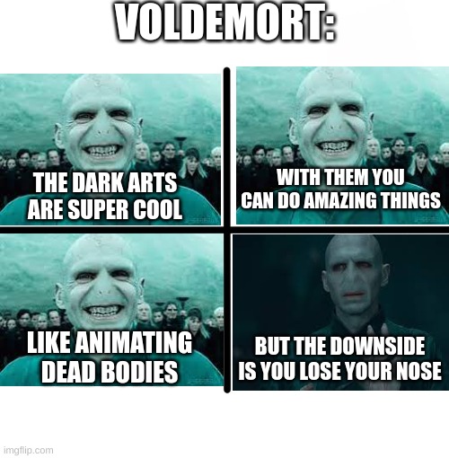 voldemort |  VOLDEMORT:; WITH THEM YOU CAN DO AMAZING THINGS; THE DARK ARTS ARE SUPER COOL; BUT THE DOWNSIDE IS YOU LOSE YOUR NOSE; LIKE ANIMATING DEAD BODIES | image tagged in memes,blank starter pack,harry potter,voldemort,evil | made w/ Imgflip meme maker