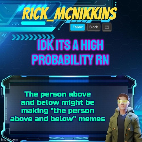 Mcnikkins Temp 3 v2 | IDK ITS A HIGH PROBABILITY RN; The person above and below might be making "the person above and below" memes | image tagged in mcnikkins temp 3 v2 | made w/ Imgflip meme maker