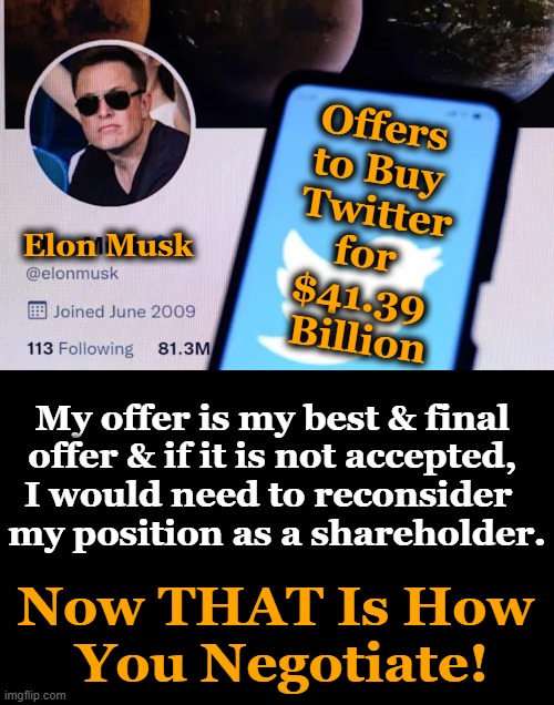 Musk calls himself a “free speech absolutist ” — opposed to any restrictions on what someone can say online | Offers 
to Buy 
Twitter
for 
$41.39 
Billion; Elon Musk; My offer is my best & final 
offer & if it is not accepted, 
I would need to reconsider  
my position as a shareholder. Now THAT Is How 
You Negotiate! | image tagged in political meme,elon musk,twitter,free speech,ah yes the negotiator,musk | made w/ Imgflip meme maker
