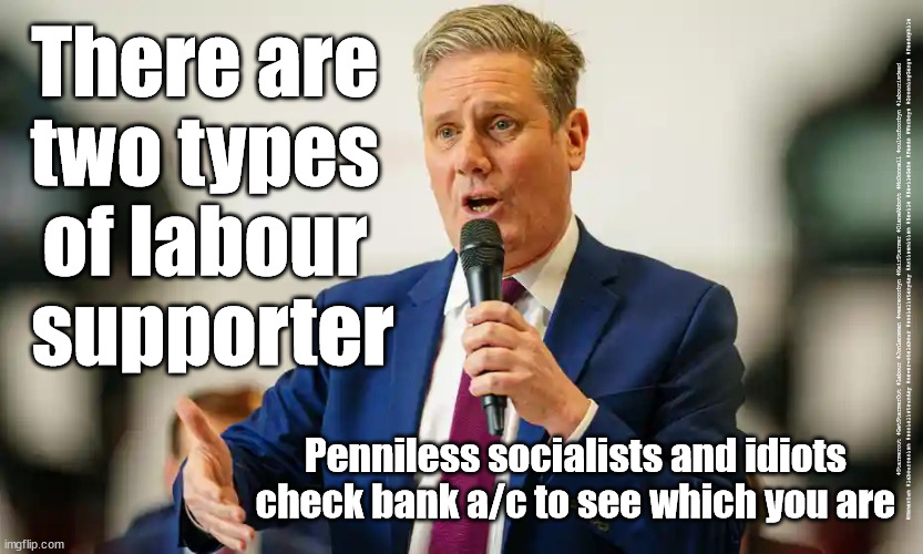 Starmer - Two types of Labour Voter | There are 
two types 
of labour 
supporter; #Starmerout #GetStarmerOut #Labour #JonLansman #wearecorbyn #KeirStarmer #DianeAbbott #McDonnell #cultofcorbyn #labourisdead #Momentum #labourracism #socialistsunday #nevervotelabour #socialistanyday #Antisemitism #Savile #SavileGate #Paedo #Worboys #GroomingGangs #Paedophile; Penniless socialists and idiots
check bank a/c to see which you are | image tagged in starmerout,getstarmerout,backboris,labourisdead,cultofcorbyn,labour local elections | made w/ Imgflip meme maker