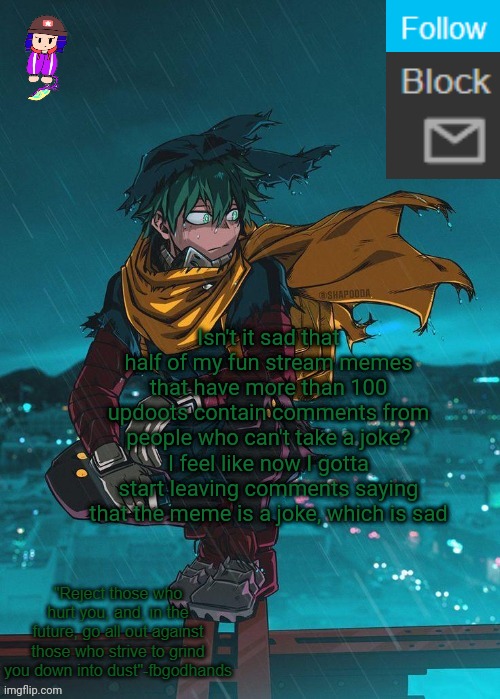 People can't take a joke, and that's just me being nice saying thag | Isn't it sad that half of my fun stream memes that have more than 100 updoots contain comments from people who can't take a joke? I feel like now I gotta start leaving comments saying that the meme is a joke, which is sad | image tagged in e | made w/ Imgflip meme maker