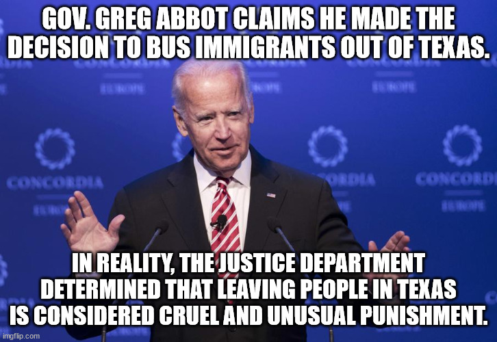 Texas? No thanks. | GOV. GREG ABBOT CLAIMS HE MADE THE DECISION TO BUS IMMIGRANTS OUT OF TEXAS. IN REALITY, THE JUSTICE DEPARTMENT DETERMINED THAT LEAVING PEOPLE IN TEXAS IS CONSIDERED CRUEL AND UNUSUAL PUNISHMENT. | image tagged in joe biden | made w/ Imgflip meme maker