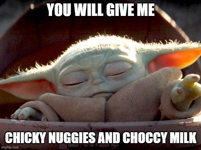 Grogu wants his chicky nuggies | YOU WILL GIVE ME; CHICKY NUGGIES AND CHOCCY MILK | image tagged in baby yoda,choccy milk | made w/ Imgflip meme maker