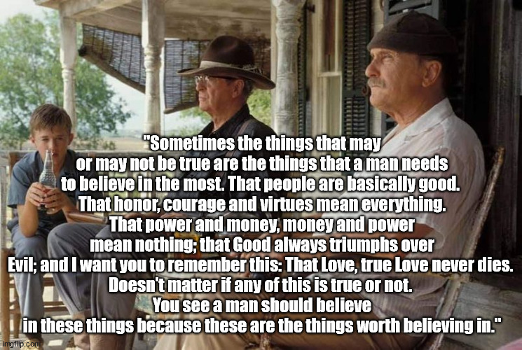 "Sometimes the things that may or may not be true are the things that a man needs to believe in the most. That people are basica | "Sometimes the things that may or may not be true are the things that a man needs to believe in the most. That people are basically good. 
That honor, courage and virtues mean everything.
That power and money, money and power mean nothing; that Good always triumphs over Evil; and I want you to remember this: That Love, true Love never dies. 
Doesn't matter if any of this is true or not. 
You see a man should believe in these things because these are the things worth believing in." | image tagged in second hand lions | made w/ Imgflip meme maker