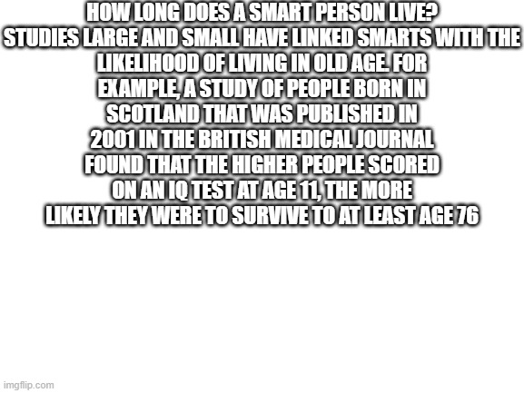 Blank White Template | HOW LONG DOES A SMART PERSON LIVE?

STUDIES LARGE AND SMALL HAVE LINKED SMARTS WITH THE LIKELIHOOD OF LIVING IN OLD AGE. FOR EXAMPLE, A STUD | image tagged in blank white template | made w/ Imgflip meme maker