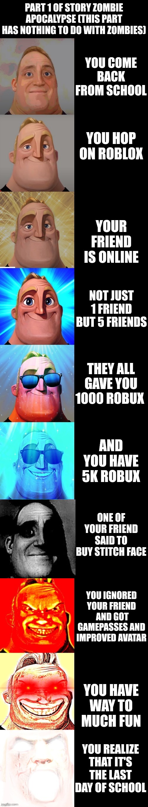 mr incredible becoming canny | PART 1 OF STORY ZOMBIE APOCALYPSE (THIS PART HAS NOTHING TO DO WITH ZOMBIES); YOU COME BACK FROM SCHOOL; YOU HOP ON ROBLOX; YOUR FRIEND IS ONLINE; NOT JUST 1 FRIEND BUT 5 FRIENDS; THEY ALL GAVE YOU 1000 ROBUX; AND YOU HAVE 5K ROBUX; ONE OF YOUR FRIEND SAID TO BUY STITCH FACE; YOU IGNORED YOUR FRIEND  AND GOT GAMEPASSES AND IMPROVED AVATAR; YOU HAVE WAY TO MUCH FUN; YOU REALIZE THAT IT'S THE LAST DAY OF SCHOOL | image tagged in mr incredible becoming canny | made w/ Imgflip meme maker