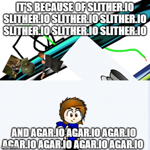 IT'S BECAUSE OF SLITHER.IO SLITHER.IO SLITHER.IO SLITHER.IO SLITHER.IO SLITHER.IO SLITHER.IO; AND AGAR.IO AGAR.IO AGAR.IO AGAR.IO AGAR.IO AGAR.IO AGAR.IO | image tagged in blank white template | made w/ Imgflip meme maker