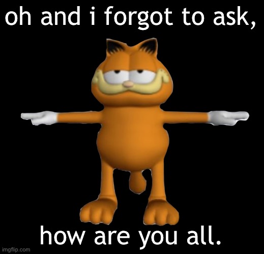 Garfield.PnG | oh and i forgot to ask, how are you all. | image tagged in garfield png | made w/ Imgflip meme maker