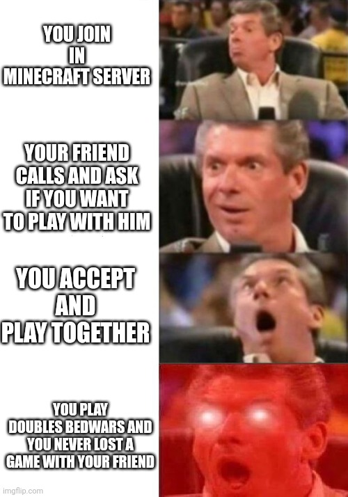 Everyone wants this situation | YOU JOIN IN MINECRAFT SERVER; YOUR FRIEND CALLS AND ASK IF YOU WANT TO PLAY WITH HIM; YOU ACCEPT AND PLAY TOGETHER; YOU PLAY DOUBLES BEDWARS AND YOU NEVER LOST A GAME WITH YOUR FRIEND | image tagged in mr mcmahon reaction | made w/ Imgflip meme maker