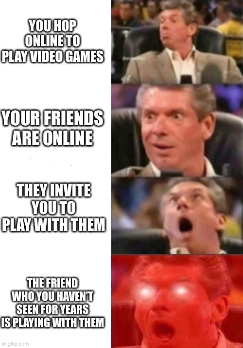 The one friend who you haven’t seen | YOU HOP ONLINE TO PLAY VIDEO GAMES; YOUR FRIENDS ARE ONLINE; THEY INVITE YOU TO PLAY WITH THEM; THE FRIEND WHO YOU HAVEN’T SEEN FOR YEARS IS PLAYING WITH THEM | image tagged in mr mcmahon reaction | made w/ Imgflip meme maker