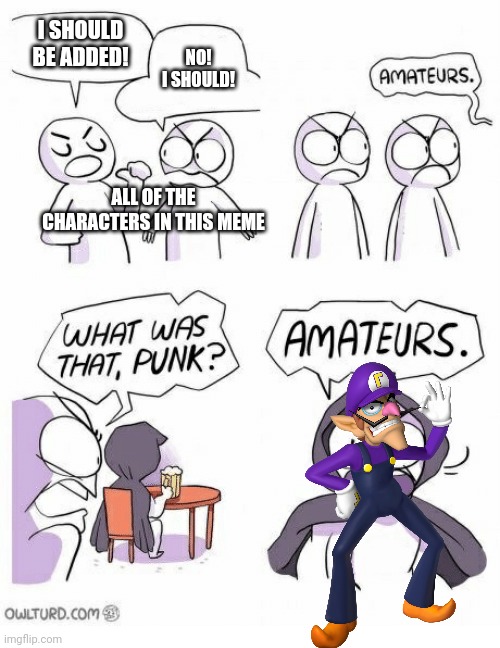 Amateurs | I SHOULD BE ADDED! NO! I SHOULD! ALL OF THE CHARACTERS IN THIS MEME | image tagged in amateurs | made w/ Imgflip meme maker