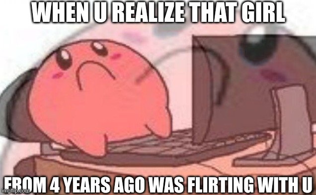Wait, no! | WHEN U REALIZE THAT GIRL; FROM 4 YEARS AGO WAS FLIRTING WITH U | image tagged in sad kirbo on pc | made w/ Imgflip meme maker