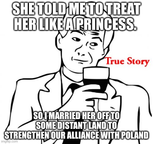 lol |  SHE TOLD ME TO TREAT HER LIKE A PRINCESS. SO I MARRIED HER OFF TO SOME DISTANT LAND TO STRENGTHEN OUR ALLIANCE WITH POLAND | image tagged in memes,true story | made w/ Imgflip meme maker