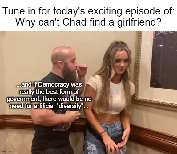 I'm baffled, I tells ya -- flummoxed even | Tune in for today's exciting episode of:
Why can't Chad find a girlfriend? ...and if Democracy was really the best form of government, there would be no need for artificial "diversity"... | made w/ Imgflip meme maker