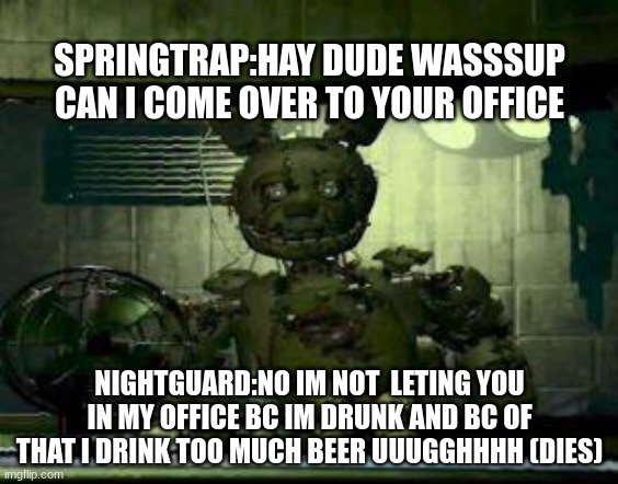 FNAF Springtrap in window | SPRINGTRAP:HAY DUDE WASSSUP CAN I COME OVER TO YOUR OFFICE; NIGHTGUARD:NO IM NOT  LETING YOU IN MY OFFICE BC IM DRUNK AND BC OF THAT I DRINK TOO MUCH BEER UUUGGHHHH (DIES) | image tagged in fnaf springtrap in window | made w/ Imgflip meme maker