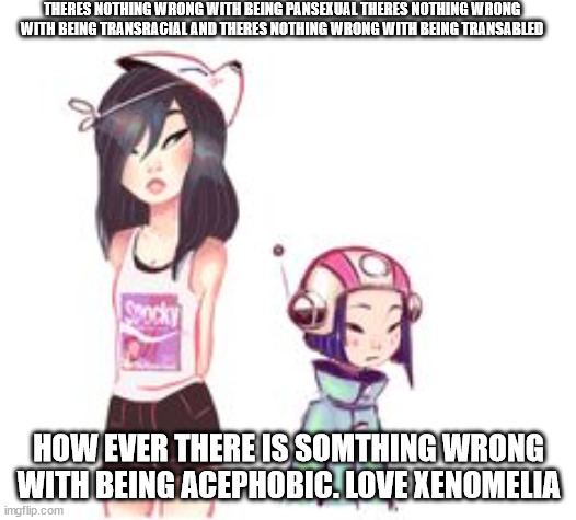 special girl pan | THERES NOTHING WRONG WITH BEING PANSEXUAL THERES NOTHING WRONG WITH BEING TRANSRACIAL AND THERES NOTHING WRONG WITH BEING TRANSABLED; HOW EVER THERE IS SOMTHING WRONG WITH BEING ACEPHOBIC. LOVE XENOMELIA | image tagged in special girl pan | made w/ Imgflip meme maker
