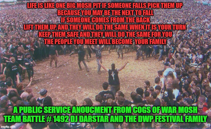 MOSH PIT LOVE | LIFE IS LIKE ONE BIG MOSH PIT IF SOMEONE FALLS PICK THEM UP 
BECAUSE YOU MAY BE THE NEXT TO FALL
IF SOMEONE COMES FROM THE BACK
LIFT THEM UP, AND THEY WILL DO THE SAME WHEN IT IS YOUR TURN 
KEEP THEM SAFE AND THEY WILL DO THE SAME FOR YOU
THE PEOPLE YOU MEET WILL BECOME  YOUR FAMILY; A PUBLIC SERVICE ANOUCMENT FROM COGS OF WAR MOSH TEAM BATTLE # 1492 DJ DARSTAR AND THE DWP FESTIVAL FAMILY | image tagged in heavy metal | made w/ Imgflip meme maker