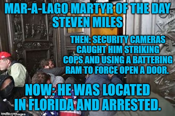 The long arm of justice touches another rioter. | MAR-A-LAGO MARTYR OF THE DAY
STEVEN MILES; THEN: SECURITY CAMERAS CAUGHT HIM STRIKING COPS AND USING A BATTERING RAM TO FORCE OPEN A DOOR. NOW: HE WAS LOCATED IN FLORIDA AND ARRESTED. | image tagged in politics | made w/ Imgflip meme maker