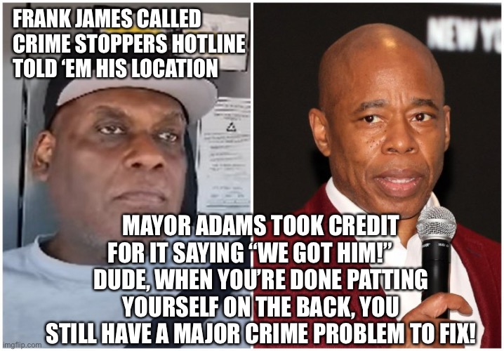 NYC Mayor Adams RE: Frank James Capture “WE got him!” Technically……. | FRANK JAMES CALLED CRIME STOPPERS HOTLINE TOLD ‘EM HIS LOCATION; MAYOR ADAMS TOOK CREDIT FOR IT SAYING “WE GOT HIM!”     
DUDE, WHEN YOU’RE DONE PATTING YOURSELF ON THE BACK, YOU STILL HAVE A MAJOR CRIME PROBLEM TO FIX! | image tagged in eric adams,frank james | made w/ Imgflip meme maker