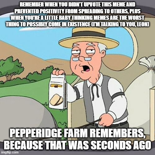 spread positivity to others by upvoting! | REMEMBER WHEN YOU DIDN'T UPVOTE THIS MEME AND PREVENTED POSITIVITY FROM SPREADING TO OTHERS, PLUS WHEN YOU'RE A LITTLE BABY THINKING MEMES ARE THE WORST THING TO POSSIBLY COME IN EXISTENCE (I'M TALKING TO YOU, LEON); PEPPERIDGE FARM REMEMBERS, BECAUSE THAT WAS SECONDS AGO | image tagged in memes,pepperidge farm remembers | made w/ Imgflip meme maker