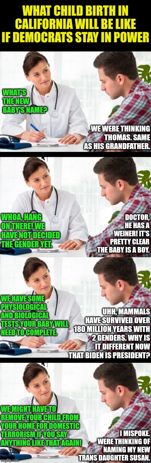 Freedom to make choices, based on a preponderance of evidence......why do liberals hate that so much? | WHAT CHILD BIRTH IN CALIFORNIA WILL BE LIKE IF DEMOCRATS STAY IN POWER; WHAT'S THE NEW BABY'S NAME? WE WERE THINKING THOMAS. SAME AS HIS GRANDFATHER. DOCTOR, HE HAS A WEINER! IT'S PRETTY CLEAR THE BABY IS A BOY. WHOA, HANG ON THERE! WE HAVE NOT DECIDED THE GENDER YET. WE HAVE SOME PHYSIOLOGICAL AND BIOLOGICAL TESTS YOUR BABY WILL NEED TO COMPLETE. UHH, MAMMALS HAVE SURVIVED OVER 180 MILLION YEARS WITH 2 GENDERS. WHY IS IT DIFFERENT NOW THAT BIDEN IS PRESIDENT? WE MIGHT HAVE TO REMOVE YOUR CHILD FROM YOUR HOME FOR DOMESTIC TERRORISM IF YOU SAY ANYTHING LIKE THAT AGAIN! I MISPOKE. WERE THINKING OF NAMING MY NEW TRANS DAUGHTER SUSAN. | image tagged in doctor and patient,democrats,liberals problem,choices,gender identity,hypocrisy | made w/ Imgflip meme maker