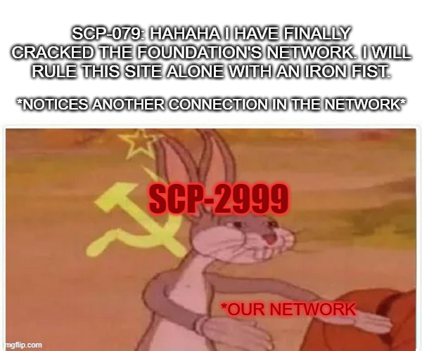 (2999/079) OUR Network | SCP-079: HAHAHA I HAVE FINALLY CRACKED THE FOUNDATION'S NETWORK. I WILL RULE THIS SITE ALONE WITH AN IRON FIST. *NOTICES ANOTHER CONNECTION IN THE NETWORK*; SCP-2999; *OUR NETWORK | image tagged in communist bugs bunny,scp,computer,old ai,white rabbit | made w/ Imgflip meme maker