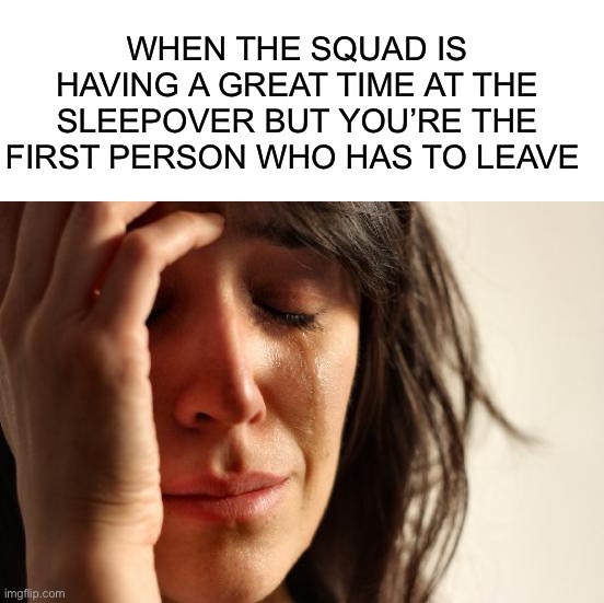 True story | WHEN THE SQUAD IS HAVING A GREAT TIME AT THE SLEEPOVER BUT YOU’RE THE FIRST PERSON WHO HAS TO LEAVE | image tagged in memes,first world problems,funny,relatable memes,cries,pain | made w/ Imgflip meme maker