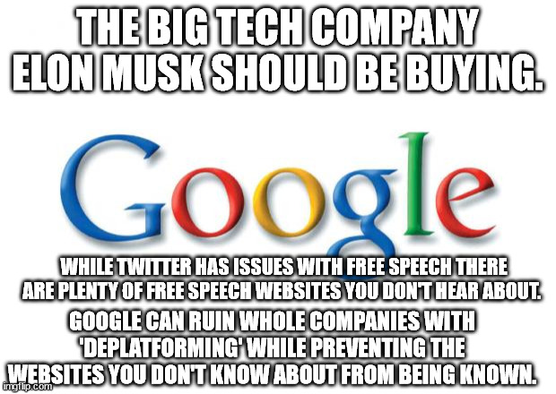 If I had Elon Musk Money. | THE BIG TECH COMPANY ELON MUSK SHOULD BE BUYING. WHILE TWITTER HAS ISSUES WITH FREE SPEECH THERE ARE PLENTY OF FREE SPEECH WEBSITES YOU DON'T HEAR ABOUT. GOOGLE CAN RUIN WHOLE COMPANIES WITH 'DEPLATFORMING' WHILE PREVENTING THE WEBSITES YOU DON'T KNOW ABOUT FROM BEING KNOWN. | image tagged in google,elon musk,twitter | made w/ Imgflip meme maker