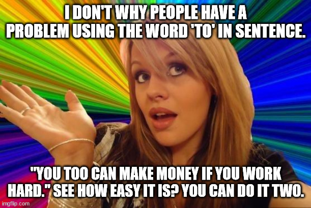 The curse of 'to, too, & two.' |  I DON'T WHY PEOPLE HAVE A PROBLEM USING THE WORD 'TO' IN SENTENCE. "YOU TOO CAN MAKE MONEY IF YOU WORK HARD." SEE HOW EASY IT IS? YOU CAN DO IT TWO. | image tagged in memes,dumb blonde,funny | made w/ Imgflip meme maker