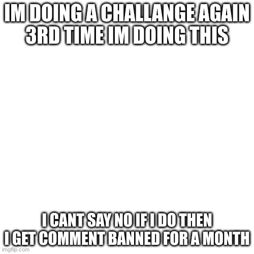 this isnt as serious as challange number 2 | IM DOING A CHALLANGE AGAIN
3RD TIME IM DOING THIS; I CANT SAY NO IF I DO THEN I GET COMMENT BANNED FOR A MONTH | image tagged in memes,blank transparent square | made w/ Imgflip meme maker