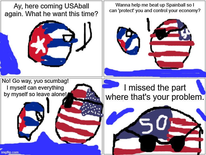 My first Countryball comic, what do you think? | Ay, here coming USAball again. What he want this time? Wanna help me beat up Spainball so I can 'protect' you and control your economy? No! Go way, yuo scumbag! I myself can everything by myself so leave alone! I missed the part where that's your problem. | image tagged in memes,blank comic panel 2x2,countryballs | made w/ Imgflip meme maker