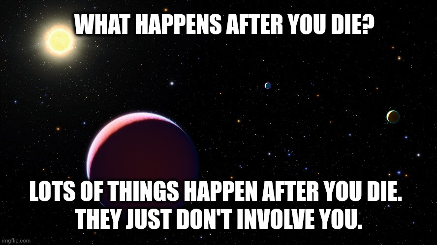 WHAT HAPPENS AFTER YOU DIE? LOTS OF THINGS HAPPEN AFTER YOU DIE. THEY JUST DON'T INVOLVE YOU. | image tagged in religion,life,philosophy,afterlife | made w/ Imgflip meme maker